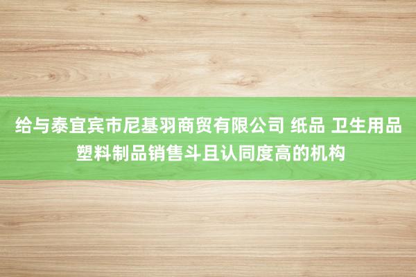 给与泰宜宾市尼基羽商贸有限公司 纸品 卫生用品 塑料制品销售斗且认同度高的机构
