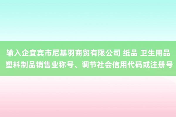 输入企宜宾市尼基羽商贸有限公司 纸品 卫生用品 塑料制品销售业称号、调节社会信用代码或注册号